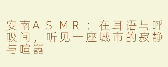 安南ASMR：在耳语与呼吸间，听见一座城市的寂静与喧嚣