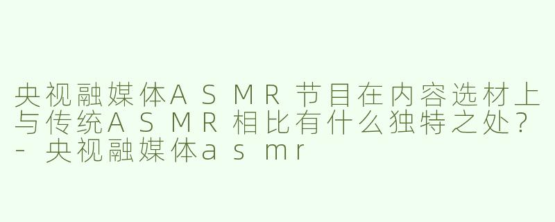 央视融媒体ASMR节目在内容选材上与传统ASMR相比有什么独特之处？-央视融媒体asmr