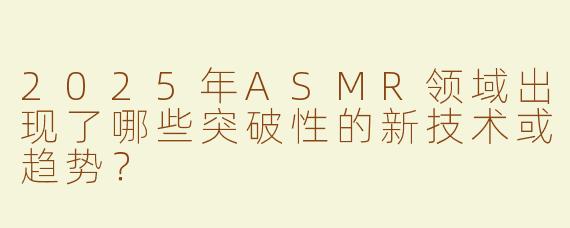 2025年ASMR领域出现了哪些突破性的新技术或趋势？