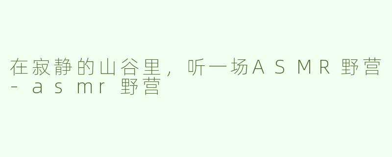 在寂静的山谷里，听一场ASMR野营-asmr野营
