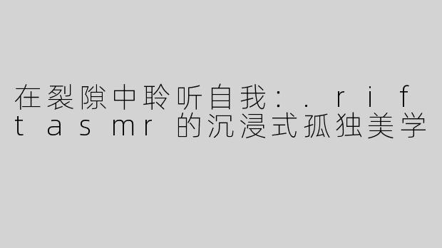 在裂隙中聆听自我：.riftasmr的沉浸式孤独美学
