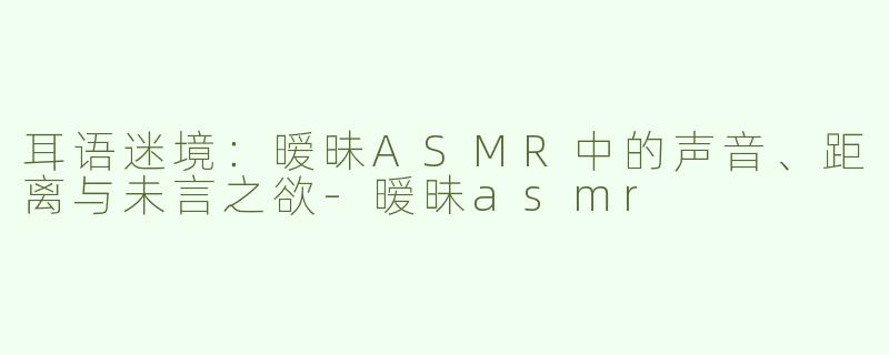 耳语迷境：暧昧ASMR中的声音、距离与未言之欲-暧昧asmr