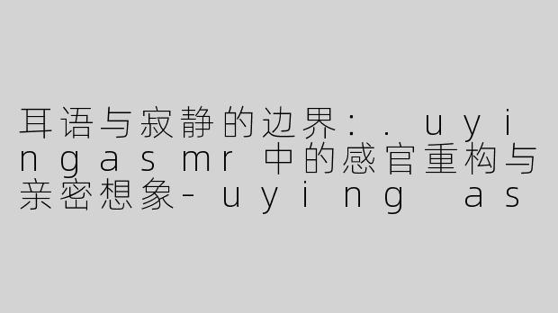 耳语与寂静的边界:.uyingasmr中的感官重构与亲密想象-uying asmr