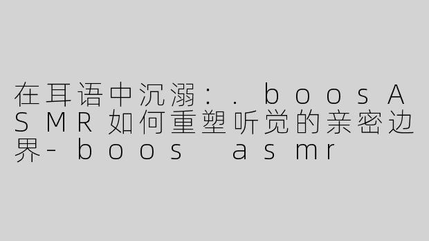 在耳语中沉溺:.boosASMR如何重塑听觉的亲密边界-boos asmr