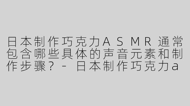 日本制作巧克力ASMR通常包含哪些具体的声音元素和制作步骤？-日本制作巧克力asmr