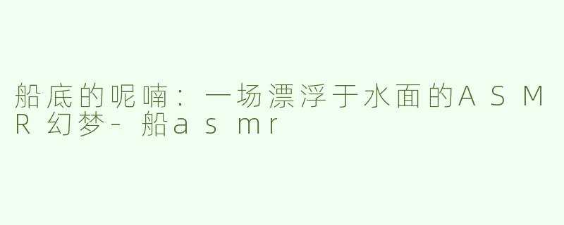船底的呢喃：一场漂浮于水面的ASMR幻梦-船asmr