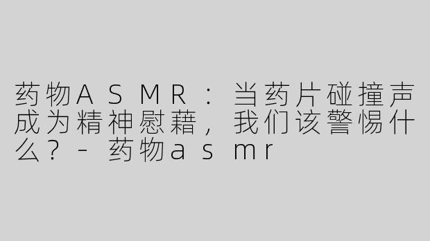 药物ASMR：当药片碰撞声成为精神慰藉，我们该警惕什么？-药物asmr