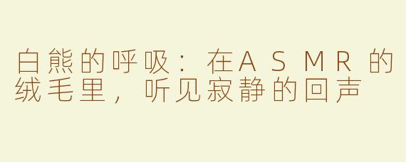 白熊的呼吸:在ASMR的绒毛里,听见寂静的回声