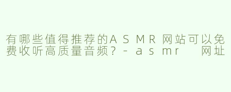 有哪些值得推荐的ASMR网站可以免费收听高质量音频？-asmr 网址