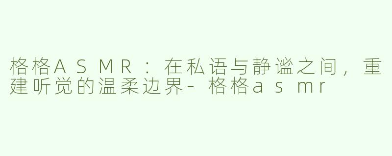 格格ASMR：在私语与静谧之间，重建听觉的温柔边界
