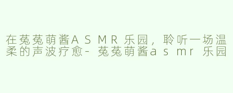 在菟菟萌酱ASMR乐园，聆听一场温柔的声波疗愈-菟菟萌酱asmr乐园