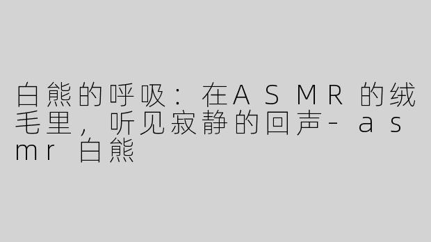 白熊的呼吸:在ASMR的绒毛里,听见寂静的回声-asmr白熊
