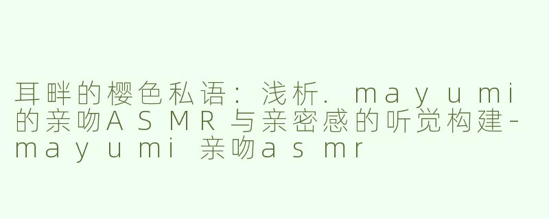 耳畔的樱色私语:浅析.mayumi的亲吻ASMR与亲密感的听觉构建-mayumi亲吻asmr