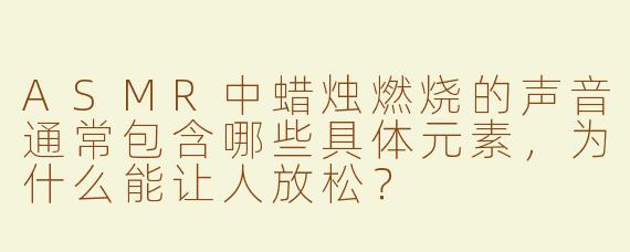 ASMR中蜡烛燃烧的声音通常包含哪些具体元素,为什么能让人放松?