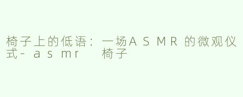 椅子上的低语：一场ASMR的微观仪式-asmr 椅子