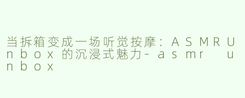 当拆箱变成一场听觉按摩：ASMRUnbox的沉浸式魅力-asmr unbox