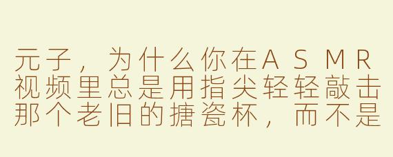 元子，为什么你在ASMR视频里总是用指尖轻轻敲击那个老旧的搪瓷杯，而不是用更专业的录音设备？