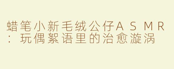 蜡笔小新毛绒公仔ASMR：玩偶絮语里的治愈漩涡