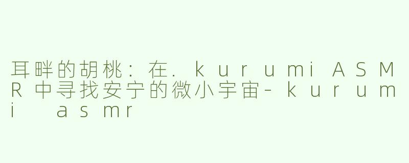 耳畔的胡桃:在.kurumiASMR中寻找安宁的微小宇宙-kurumi asmr