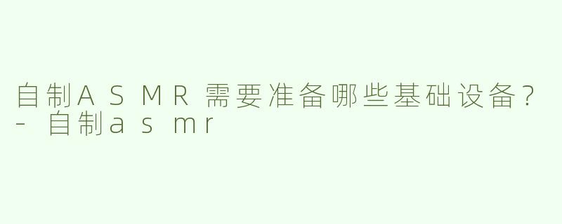 自制ASMR需要准备哪些基础设备?-自制asmr