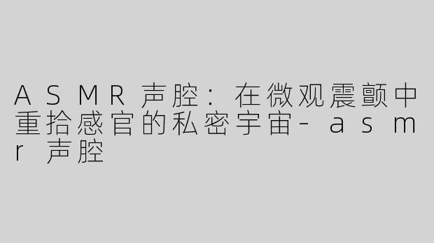 ASMR声腔：在微观震颤中重拾感官的私密宇宙-asmr声腔