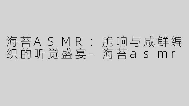 海苔ASMR：脆响与咸鲜编织的听觉盛宴