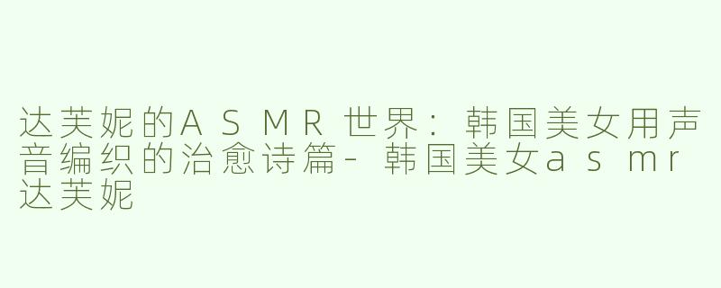 达芙妮的ASMR世界：韩国美女用声音编织的治愈诗篇-韩国美女asmr达芙妮