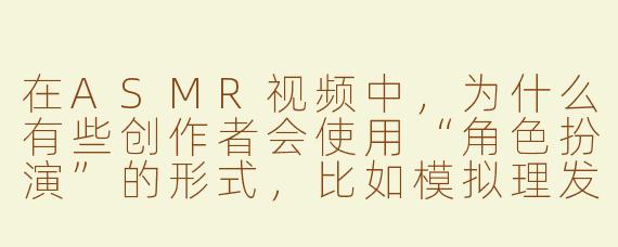 在ASMR视频中，为什么有些创作者会使用“角色扮演”的形式，比如模拟理发店或医生检查的场景？