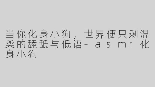 当你化身小狗,世界便只剩温柔的舔舐与低语-asmr化身小狗
