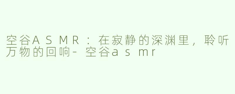 空谷ASMR：在寂静的深渊里，聆听万物的回响