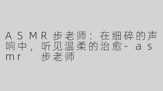 ASMR步老师:在细碎的声响中,听见温柔的治愈-asmr 步老师