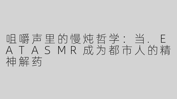 咀嚼声里的慢炖哲学:当.EATASMR成为都市人的精神解药