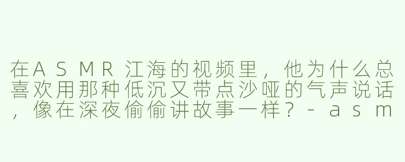 在ASMR江海的视频里，他为什么总喜欢用那种低沉又带点沙哑的气声说话，像在深夜偷偷讲故事一样？-asmr江海