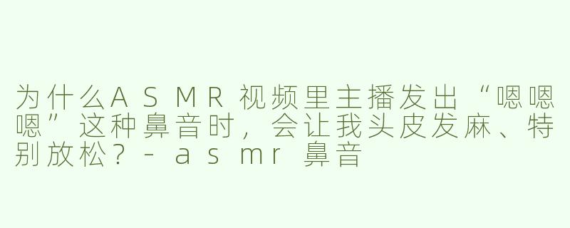 为什么ASMR视频里主播发出“嗯嗯嗯”这种鼻音时,会让我头皮发麻、特别放松?-asmr鼻音