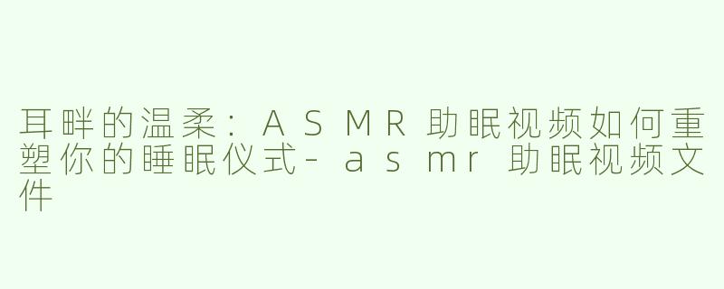 耳畔的温柔:ASMR助眠视频如何重塑你的睡眠仪式-asmr助眠视频文件