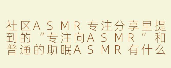 社区ASMR专注分享里提到的“专注向ASMR”和普通的助眠ASMR有什么核心区别？