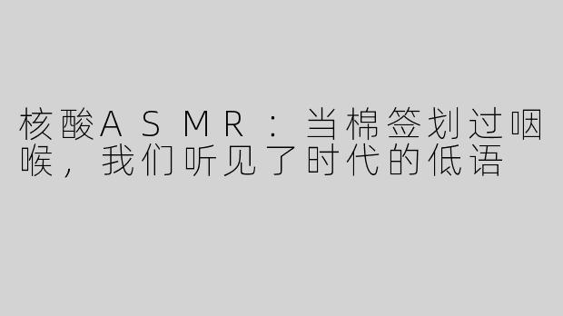 核酸ASMR：当棉签划过咽喉，我们听见了时代的低语