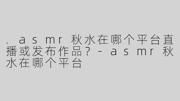 .asmr秋水在哪个平台直播或发布作品？-asmr秋水在哪个平台