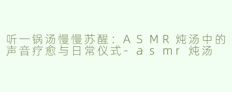 听一锅汤慢慢苏醒：ASMR炖汤中的声音疗愈与日常仪式-asmr炖汤