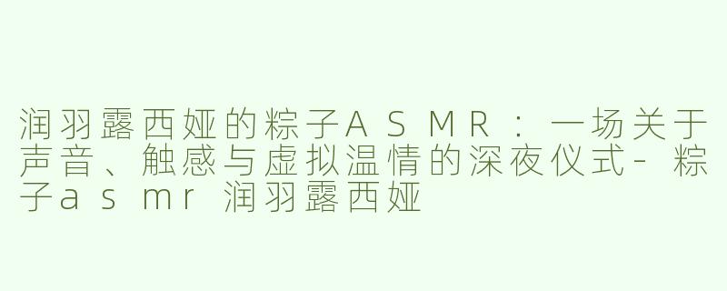 润羽露西娅的粽子ASMR:一场关于声音、触感与虚拟温情的深夜仪式-粽子asmr润羽露西娅