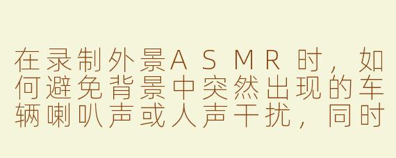 在录制外景ASMR时,如何避免背景中突然出现的车辆喇叭声或人声干扰,同时又能保留自然的虫鸣鸟叫?