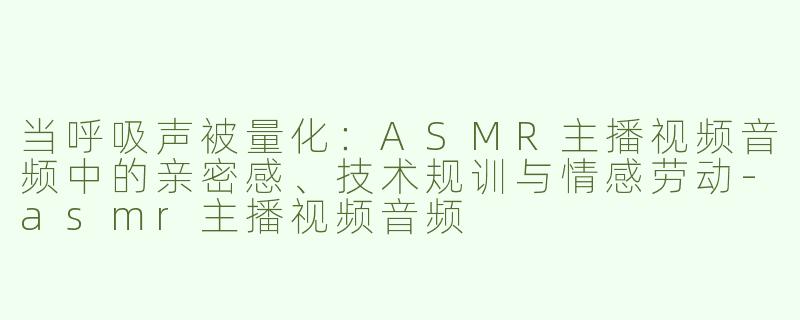 当呼吸声被量化:ASMR主播视频音频中的亲密感、技术规训与情感劳动-asmr主播视频音频
