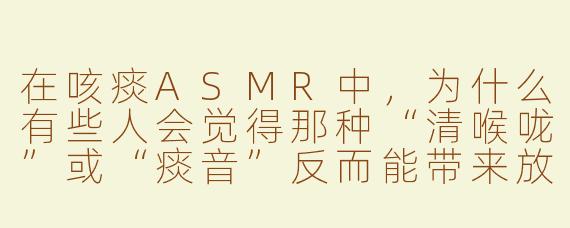 在咳痰ASMR中，为什么有些人会觉得那种“清喉咙”或“痰音”反而能带来放松感，而不是恶心？