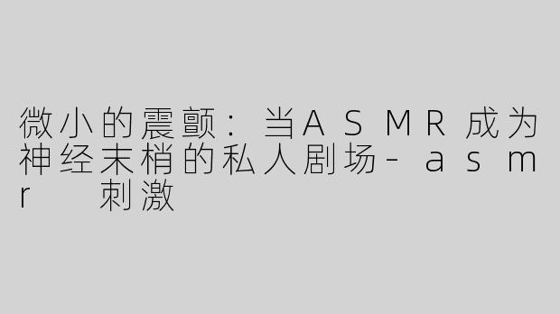 微小的震颤：当ASMR成为神经末梢的私人剧场-asmr 刺激