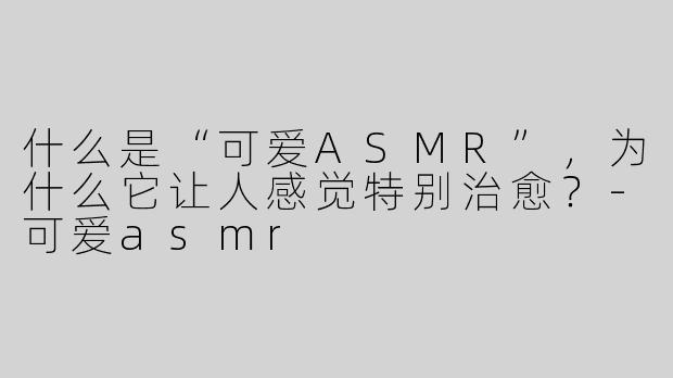什么是“可爱ASMR”，为什么它让人感觉特别治愈？-可爱asmr