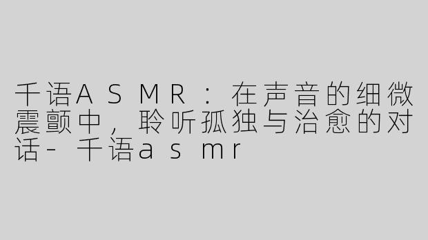 千语ASMR：在声音的细微震颤中，聆听孤独与治愈的对话-千语asmr