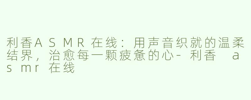 利香ASMR在线:用声音织就的温柔结界,治愈每一颗疲惫的心-利香 asmr在线