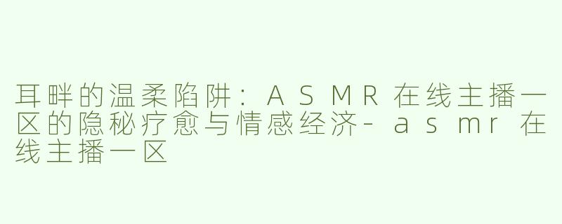 耳畔的温柔陷阱:ASMR在线主播一区的隐秘疗愈与情感经济-asmr在线主播一区