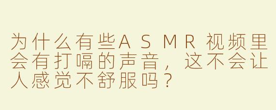 为什么有些ASMR视频里会有打嗝的声音，这不会让人感觉不舒服吗？