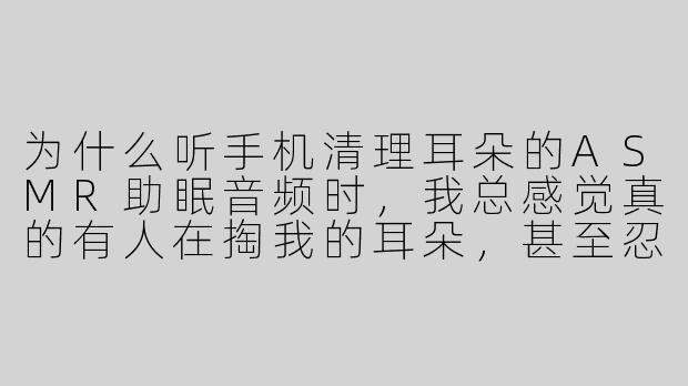 为什么听手机清理耳朵的ASMR助眠音频时,我总感觉真的有人在掏我的耳朵,甚至忍不住缩脖子?